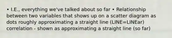 • I.E., everything we've talked about so far • Relationship between two variables that shows up on a scatter diagram as dots roughly approximating a straight line (LINE=LINEar) correlation - shown as approximating a straight line (so far)