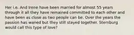 Her i.e. And Irene have been married for almost 55 years through it all they have remained committed to each other and have been as close as two people can be. Over the years the passion has waned but they still stayed together. Sternburg would call this type of love?