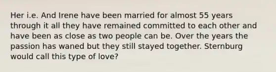 Her i.e. And Irene have been married for almost 55 years through it all they have remained committed to each other and have been as close as two people can be. Over the years the passion has waned but they still stayed together. Sternburg would call this type of love?