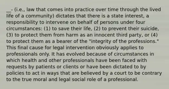 __- (i.e., law that comes into practice over time through the lived life of a community) dictates that there is a state interest, a responsibility to intervene on behalf of persons under four circumstances: (1) to save their life, (2) to prevent their suicide, (3) to protect them from harm as an innocent third party, or (4) to protect them as a bearer of the "integrity of the professions." This final cause for legal intervention obviously applies to professionals only. It has evolved because of circumstances in which health and other professionals have been faced with requests by patients or clients or have been dictated to by policies to act in ways that are believed by a court to be contrary to the true moral and legal social role of a professional.