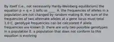 By itself (i.e., not necessarily Hardy-Weinberg equilibrium) the equation p + q = 1 tells us ____. A. the frequencies of alleles in a population are not changed by random mating B. the sum of the frequencies of two alternate alleles at a gene locus must total 1.0 C. genotype frequencies can be calculated if allele frequencies are known D. there are only two possible genotypes in a population E. a population that does not conform to this equation is evolving