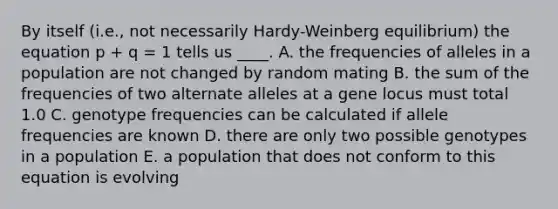 By itself (i.e., not necessarily Hardy-Weinberg equilibrium) the equation p + q = 1 tells us ____. A. the frequencies of alleles in a population are not changed by random mating B. the sum of the frequencies of two alternate alleles at a gene locus must total 1.0 C. genotype frequencies can be calculated if allele frequencies are known D. there are only two possible genotypes in a population E. a population that does not conform to this equation is evolving