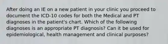 After doing an IE on a new patient in your clinic you proceed to document the ICD-10 codes for both the Medical and PT diagnoses in the patient's chart. Which of the following diagnoses is an appropriate PT diagnosis? Can it be used for epidemiological, health management and clinical purposes?