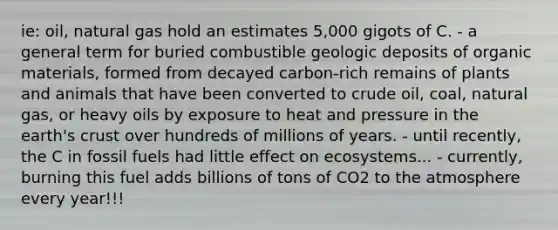 ie: oil, natural gas hold an estimates 5,000 gigots of C. - a general term for buried combustible geologic deposits of organic materials, formed from decayed carbon-rich remains of plants and animals that have been converted to crude oil, coal, natural gas, or heavy oils by exposure to heat and pressure in the earth's crust over hundreds of millions of years. - until recently, the C in fossil fuels had little effect on ecosystems... - currently, burning this fuel adds billions of tons of CO2 to the atmosphere every year!!!