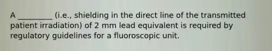 A _________ (i.e., shielding in the direct line of the transmitted patient irradiation) of 2 mm lead equivalent is required by regulatory guidelines for a fluoroscopic unit.