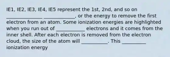 IE1, IE2, IE3, IE4, IE5 represent the 1st, 2nd, and so on _______________ _____________, or the energy to remove the first electron from an atom. Some ionization energies are highlighted when you run out of ____________ electrons and it comes from the inner shell. After each electron is removed from the electron cloud, the size of the atom will ___________. This __________ ionization energy