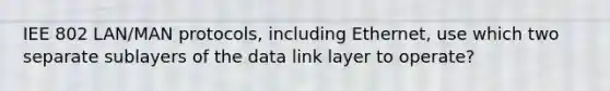 IEE 802 LAN/MAN protocols, including Ethernet, use which two separate sublayers of the data link layer to operate?