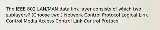 The IEEE 802 LAN/MAN data link layer consists of which two sublayers? (Choose two.) Network Control Protocol Logical Link Control Media Access Control Link Control Protocol