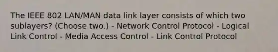 The IEEE 802 LAN/MAN data link layer consists of which two sublayers? (Choose two.) - Network Control Protocol - Logical Link Control - Media Access Control - Link Control Protocol