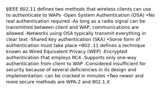 §IEEE 802.11 defines two methods that wireless clients can use to authenticate to WAPs -Open System Authentication (OSA) •No real authentication required -As long as a radio signal can be transmitted between client and WAP, communications are allowed -Networks using OSA typically transmit everything in clear text -Shared Key authentication (SKA) •Some form of authentication must take place •802 .11 defines a technique known as Wired Equivalent Privacy (WEP) -Encrypted authentication that employs RC4 -Supports only one-way authentication from client to WAP -Considered insufficient for security because of several deficiencies in its design and implementation: can be cracked in minutes •Two newer and more secure methods are WPA-2 and 802.1.X