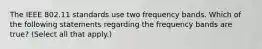 The IEEE 802.11 standards use two frequency bands. Which of the following statements regarding the frequency bands are true? (Select all that apply.)