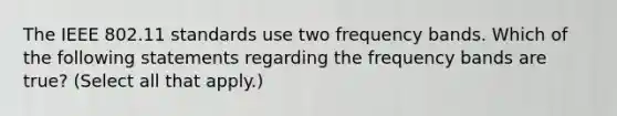 The IEEE 802.11 standards use two frequency bands. Which of the following statements regarding the frequency bands are true? (Select all that apply.)