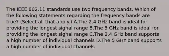 The IEEE 802.11 standards use two frequency bands. Which of the following statements regarding the frequency bands are true? (Select all that apply.) A.The 2.4 GHz band is ideal for providing the longest signal range B.The 5 GHz band is ideal for providing the longest signal range C.The 2.4 GHz band supports a high number of individual channels D.The 5 GHz band supports a high number of individual channels