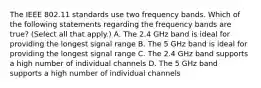 The IEEE 802.11 standards use two frequency bands. Which of the following statements regarding the frequency bands are true? (Select all that apply.) A. The 2.4 GHz band is ideal for providing the longest signal range B. The 5 GHz band is ideal for providing the longest signal range C. The 2.4 GHz band supports a high number of individual channels D. The 5 GHz band supports a high number of individual channels