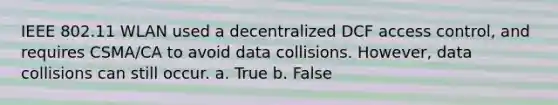 IEEE 802.11 WLAN used a decentralized DCF access control, and requires CSMA/CA to avoid data collisions. However, data collisions can still occur. a. True b. False