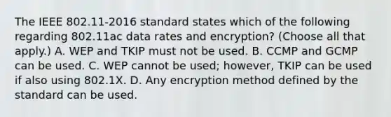 The IEEE 802.11-2016 standard states which of the following regarding 802.11ac data rates and encryption? (Choose all that apply.) A. WEP and TKIP must not be used. B. CCMP and GCMP can be used. C. WEP cannot be used; however, TKIP can be used if also using 802.1X. D. Any encryption method defined by the standard can be used.