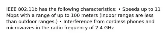 IEEE 802.11b has the following characteristics: • Speeds up to 11 Mbps with a range of up to 100 meters (Indoor ranges are less than outdoor ranges.) • Interference from cordless phones and microwaves in the radio frequency of 2.4 GHz