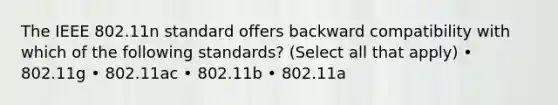 The IEEE 802.11n standard offers backward compatibility with which of the following standards? (Select all that apply) • 802.11g • 802.11ac • 802.11b • 802.11a