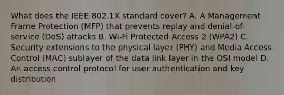 What does the IEEE 802.1X standard cover? A. A Management Frame Protection (MFP) that prevents replay and denial-of-service (DoS) attacks B. Wi-Fi Protected Access 2 (WPA2) C. Security extensions to the physical layer (PHY) and Media Access Control (MAC) sublayer of the data link layer in the OSI model D. An access control protocol for user authentication and key distribution