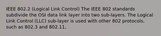 IEEE 802.2 (Logical Link Control) The IEEE 802 standards subdivide the OSI data link layer into two sub-layers. The Logical Link Control (LLC) sub-layer is used with other 802 protocols, such as 802.3 and 802.11,