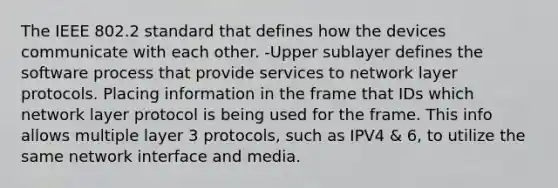 The IEEE 802.2 standard that defines how the devices communicate with each other. -Upper sublayer defines the software process that provide services to network layer protocols. Placing information in the frame that IDs which network layer protocol is being used for the frame. This info allows multiple layer 3 protocols, such as IPV4 & 6, to utilize the same network interface and media.