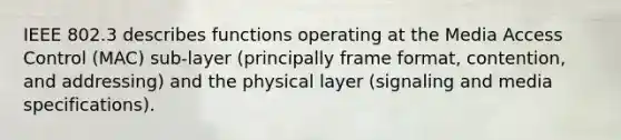 IEEE 802.3 describes functions operating at the Media Access Control (MAC) sub-layer (principally frame format, contention, and addressing) and the physical layer (signaling and media specifications).