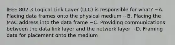 IEEE 802.3 Logical Link Layer (LLC) is responsible for what? ~A. Placing data frames onto the physical medium ~B. Placing the MAC address into the data frame ~C. Providing communications between the data link layer and the network layer ~D. Framing data for placement onto the medium