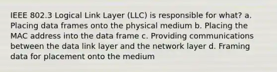 IEEE 802.3 Logical Link Layer (LLC) is responsible for what? a. Placing data frames onto the physical medium b. Placing the MAC address into the data frame c. Providing communications between the data link layer and the network layer d. Framing data for placement onto the medium