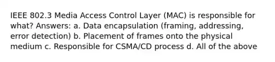 IEEE 802.3 Media Access Control Layer (MAC) is responsible for what? Answers: a. Data encapsulation (framing, addressing, error detection) b. Placement of frames onto the physical medium c. Responsible for CSMA/CD process d. All of the above