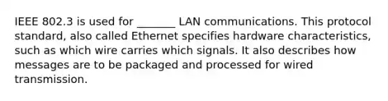 IEEE 802.3 is used for _______ LAN communications. This protocol standard, also called Ethernet specifies hardware characteristics, such as which wire carries which signals. It also describes how messages are to be packaged and processed for wired transmission.