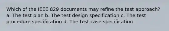 Which of the IEEE 829 documents may refine the test approach? a. The test plan b. The test design specification c. The test procedure specification d. The test case specification