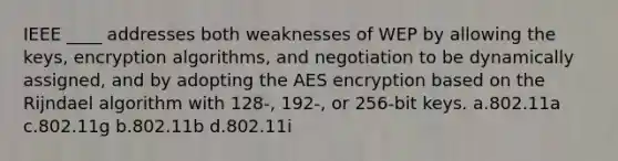 IEEE ____ addresses both weaknesses of WEP by allowing the keys, encryption algorithms, and negotiation to be dynamically assigned, and by adopting the AES encryption based on the Rijndael algorithm with 128-, 192-, or 256-bit keys. a.802.11a c.802.11g b.802.11b d.802.11i