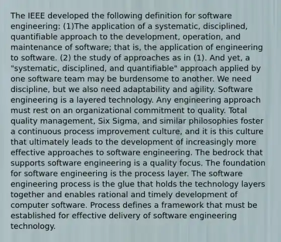 The IEEE developed the following definition for software engineering: (1)The application of a systematic, disciplined, quantifiable approach to the development, operation, and maintenance of software; that is, the application of engineering to software. (2) the study of approaches as in (1). And yet, a "systematic, disciplined, and quantifiable" approach applied by one software team may be burdensome to another. We need discipline, but we also need adaptability and agility. Software engineering is a layered technology. Any engineering approach must rest on an organizational commitment to quality. Total quality management, Six Sigma, and similar philosophies foster a continuous process improvement culture, and it is this culture that ultimately leads to the development of increasingly more effective approaches to software engineering. The bedrock that supports software engineering is a quality focus. The foundation for software engineering is the process layer. The software engineering process is the glue that holds the technology layers together and enables rational and timely development of computer software. Process defines a framework that must be established for effective delivery of software engineering technology.