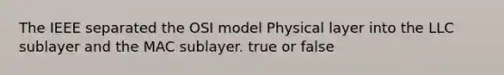 The IEEE separated the OSI model Physical layer into the LLC sublayer and the MAC sublayer. true or false