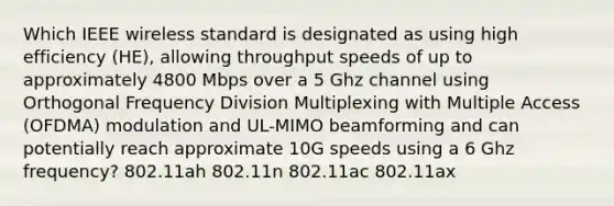 Which IEEE wireless standard is designated as using high efficiency (HE), allowing throughput speeds of up to approximately 4800 Mbps over a 5 Ghz channel using Orthogonal Frequency Division Multiplexing with Multiple Access (OFDMA) modulation and UL-MIMO beamforming and can potentially reach approximate 10G speeds using a 6 Ghz frequency? 802.11ah 802.11n 802.11ac 802.11ax