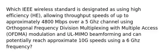 Which IEEE wireless standard is designated as using high efficiency (HE), allowing throughput speeds of up to approximately 4800 Mbps over a 5 Ghz channel using Orthogonal Frequency Division Multiplexing with Multiple Access (OFDMA) modulation and UL-MIMO beamforming and can potentially reach approximate 10G speeds using a 6 Ghz frequency?