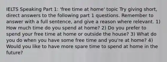 IELTS Speaking Part 1: 'free time at home' topic Try giving short, direct answers to the following part 1 questions. Remember to answer with a full sentence, and give a reason where relevant. 1) How much time do you spend at home? 2) Do you prefer to spend your free time at home or outside the house? 3) What do you do when you have some free time and you're at home? 4) Would you like to have more spare time to spend at home in the future?