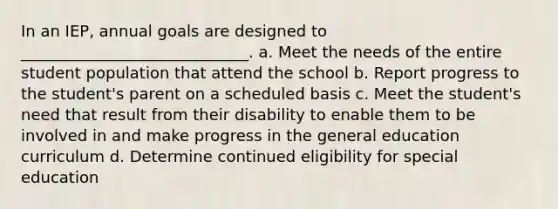 In an IEP, annual goals are designed to _____________________________. a. Meet the needs of the entire student population that attend the school b. Report progress to the student's parent on a scheduled basis c. Meet the student's need that result from their disability to enable them to be involved in and make progress in the general education curriculum d. Determine continued eligibility for special education