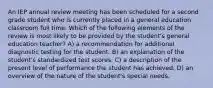 An IEP annual review meeting has been scheduled for a second grade student who is currently placed in a general education classroom full time. Which of the following elements of the review is most likely to be provided by the student's general education teacher? A) a recommendation for additional diagnostic testing for the student. B) an explanation of the student's standardized test scores. C) a description of the present level of performance the student has achieved. D) an overview of the nature of the student's special needs.