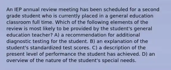 An IEP annual review meeting has been scheduled for a second grade student who is currently placed in a general education classroom full time. Which of the following elements of the review is most likely to be provided by the student's general education teacher? A) a recommendation for additional diagnostic testing for the student. B) an explanation of the student's standardized test scores. C) a description of the present level of performance the student has achieved. D) an overview of the nature of the student's special needs.