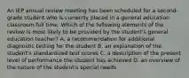 An IEP annual review meeting has been scheduled for a second-grade student who is currently placed in a general education classroom full time. Which of the following elements of the review is most likely to be provided by the student's general education teacher? A. a recommendation for additional diagnostic testing for the student B. an explanation of the student's standardized test scores C. a description of the present level of performance the student has achieved D. an overview of the nature of the student's special needs