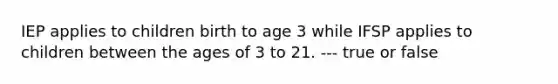 IEP applies to children birth to age 3 while IFSP applies to children between the ages of 3 to 21. --- true or false