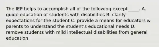 The IEP helps to accomplish all of the following except_____. A. guide education of students with disabilities B. clarify expectations for the student C. provide a means for educators & parents to understand the student's educational needs D. remove students with mild intellectual disabilities from general education