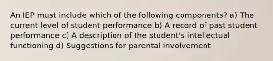 An IEP must include which of the following components? a) The current level of student performance b) A record of past student performance c) A description of the student's intellectual functioning d) Suggestions for parental involvement