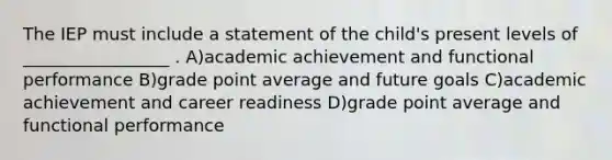 The IEP must include a statement of the child's present levels of _________________ . A)academic achievement and functional performance B)grade point average and future goals C)academic achievement and career readiness D)grade point average and functional performance