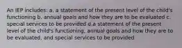 An IEP includes: a. a statement of the present level of the child's functioning b. annual goals and how they are to be evaluated c. special services to be provided d.a statement of the present level of the child's functioning, annual goals and how they are to be evaluated, and special services to be provided