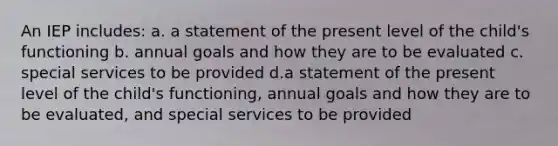 An IEP includes: a. a statement of the present level of the child's functioning b. annual goals and how they are to be evaluated c. special services to be provided d.a statement of the present level of the child's functioning, annual goals and how they are to be evaluated, and special services to be provided