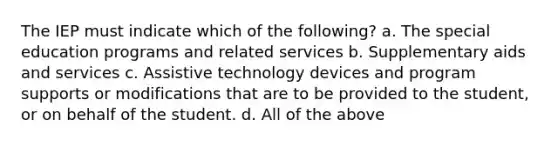 The IEP must indicate which of the following? a. The special education programs and related services b. Supplementary aids and services c. Assistive technology devices and program supports or modifications that are to be provided to the student, or on behalf of the student. d. All of the above