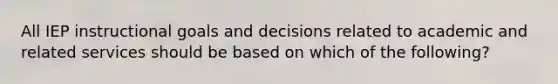 All IEP instructional goals and decisions related to academic and related services should be based on which of the following?