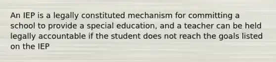 An IEP is a legally constituted mechanism for committing a school to provide a special education, and a teacher can be held legally accountable if the student does not reach the goals listed on the IEP